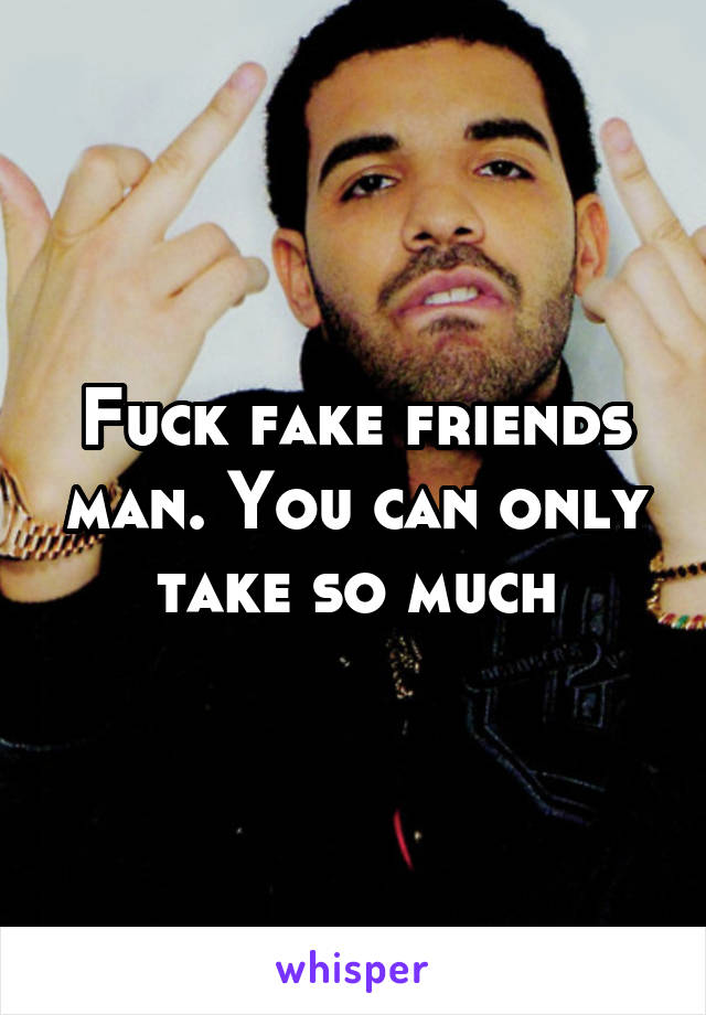 Fuck fake friends man. You can only take so much