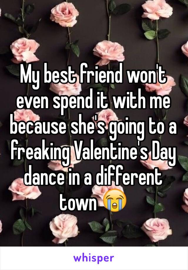 My best friend won't even spend it with me because she's going to a freaking Valentine's Day dance in a different town 😭