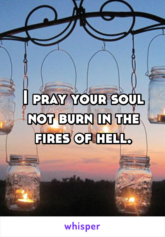 I pray your soul not burn in the fires of hell.