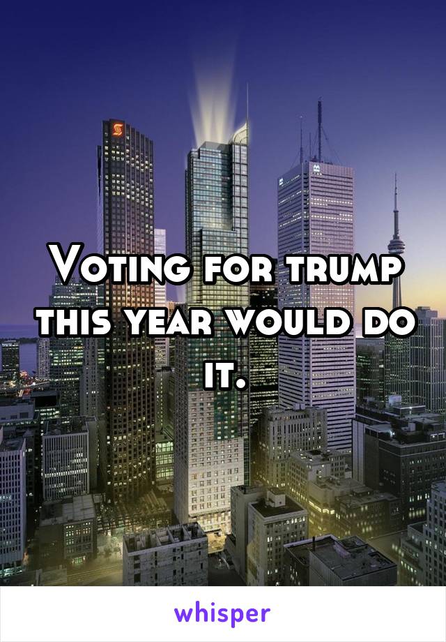 Voting for trump this year would do it.