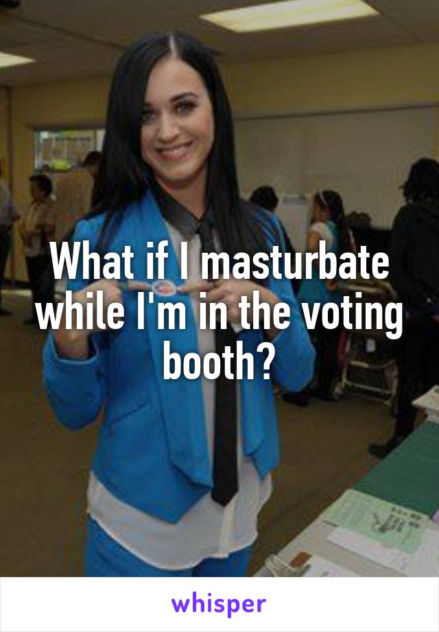 What if I masturbate while I'm in the voting booth?