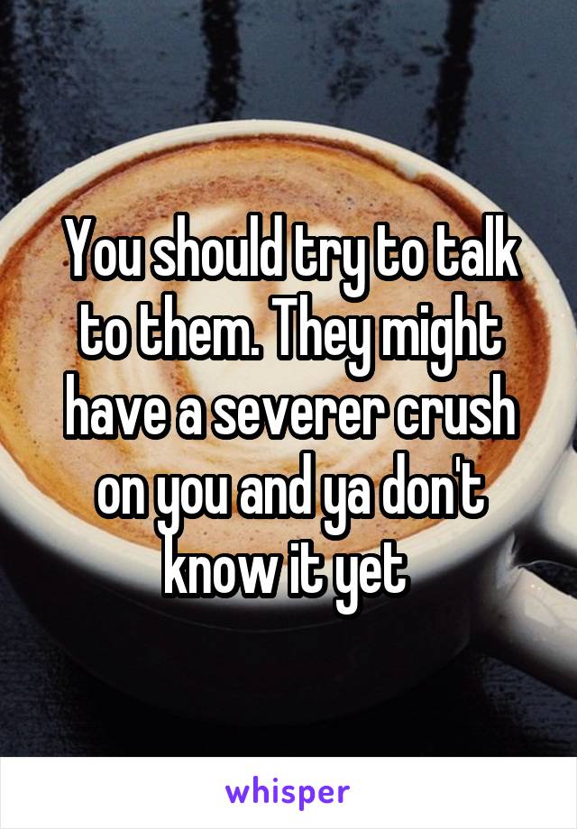 You should try to talk to them. They might have a severer crush on you and ya don't know it yet 