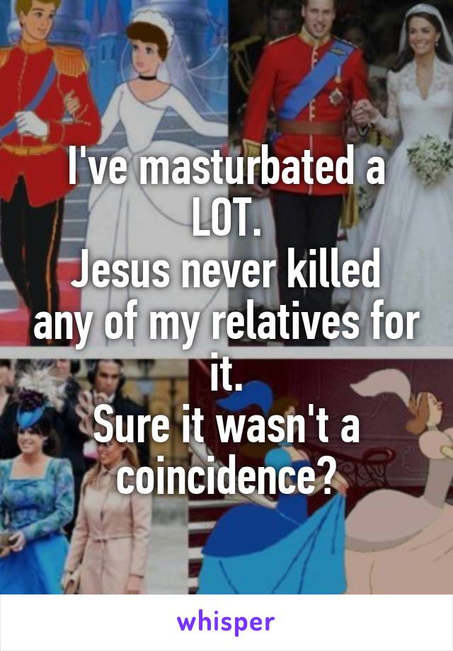 I've masturbated a LOT.
Jesus never killed any of my relatives for it.
Sure it wasn't a coincidence?