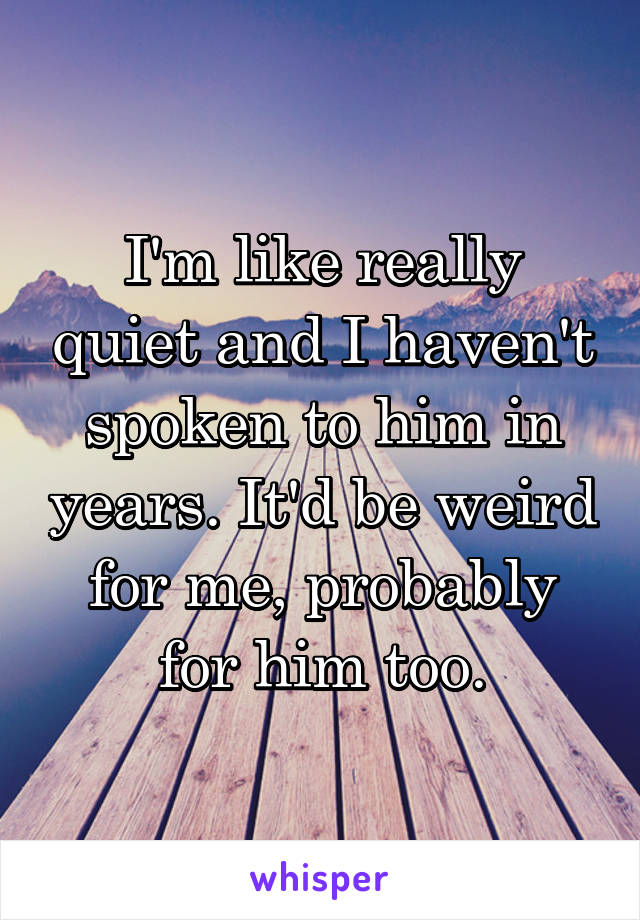 I'm like really quiet and I haven't spoken to him in years. It'd be weird for me, probably for him too.