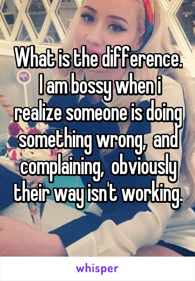 What is the difference.  I am bossy when i realize someone is doing something wrong,  and complaining,  obviously their way isn't working.  