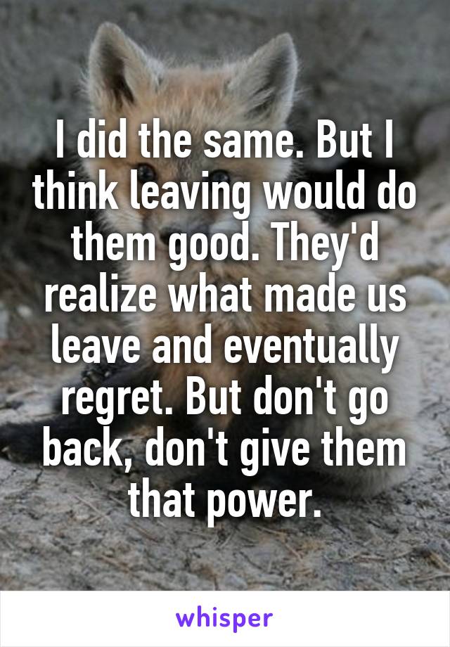 I did the same. But I think leaving would do them good. They'd realize what made us leave and eventually regret. But don't go back, don't give them that power.