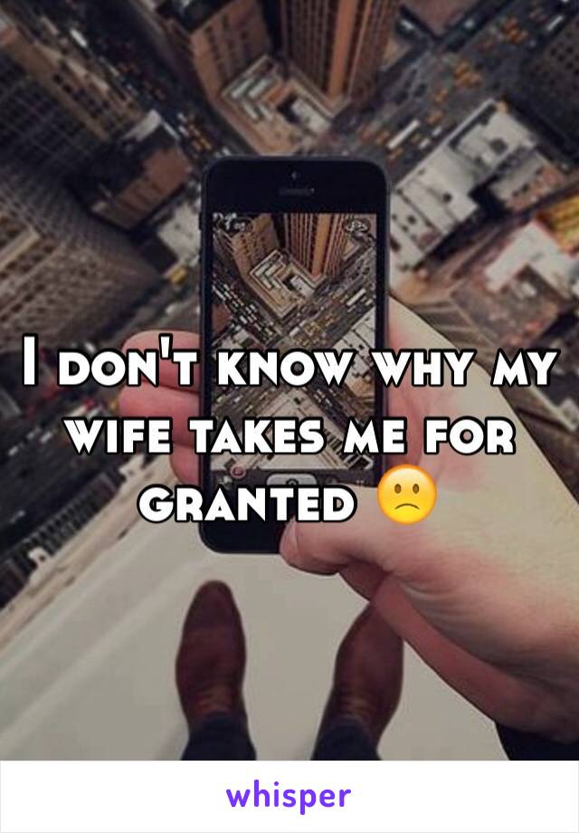 I don't know why my wife takes me for granted 🙁