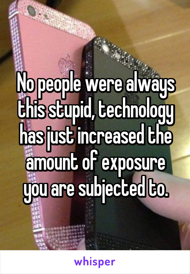 No people were always this stupid, technology has just increased the amount of exposure you are subjected to.