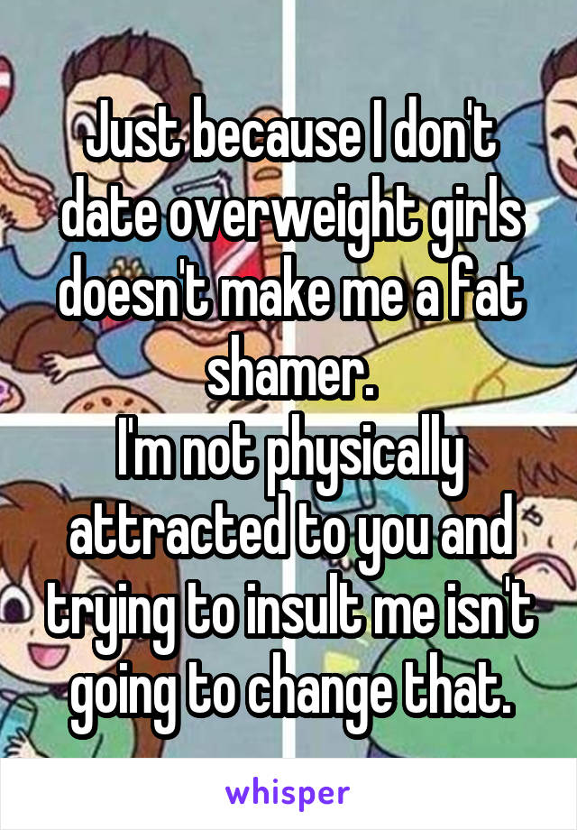 Just because I don't date overweight girls doesn't make me a fat shamer.
I'm not physically attracted to you and trying to insult me isn't going to change that.