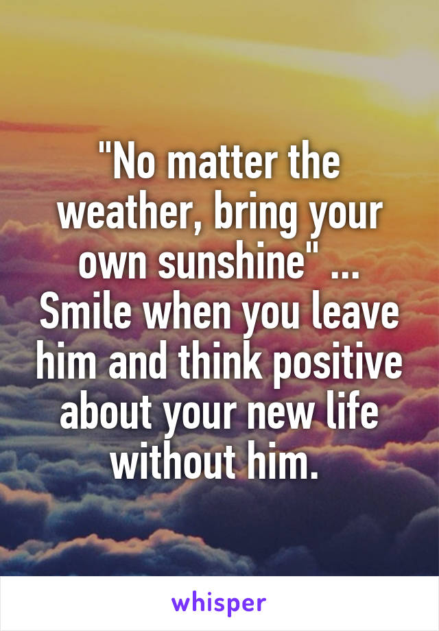 "No matter the weather, bring your own sunshine" ... Smile when you leave him and think positive about your new life without him. 