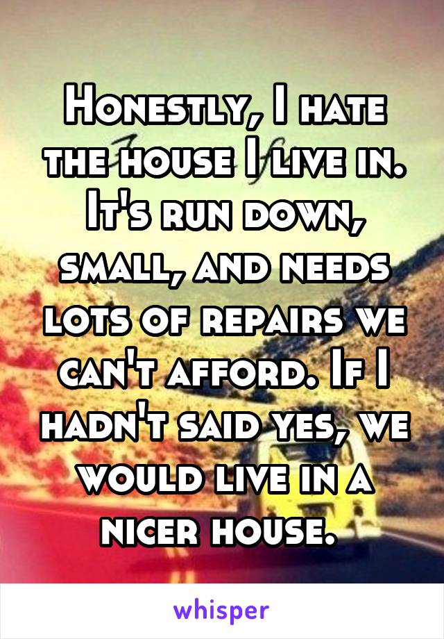 Honestly, I hate the house I live in. It's run down, small, and needs lots of repairs we can't afford. If I hadn't said yes, we would live in a nicer house. 