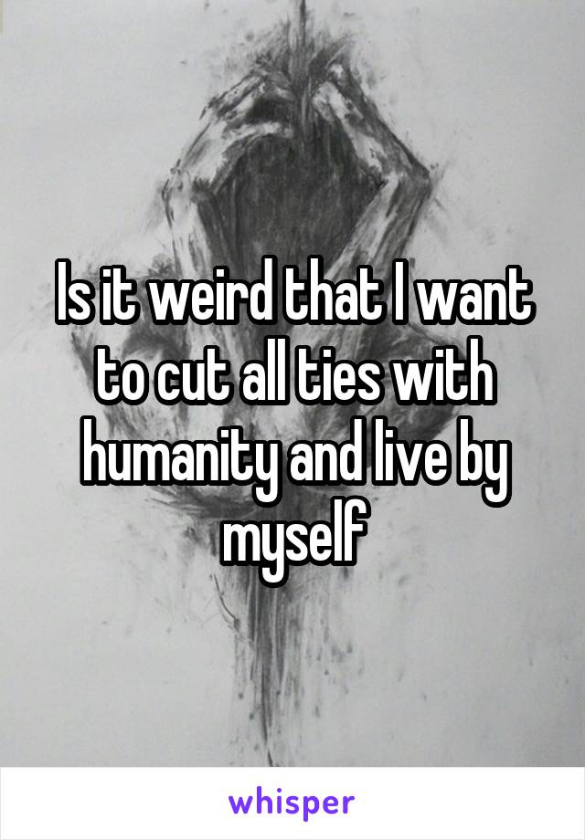 Is it weird that I want to cut all ties with humanity and live by myself
