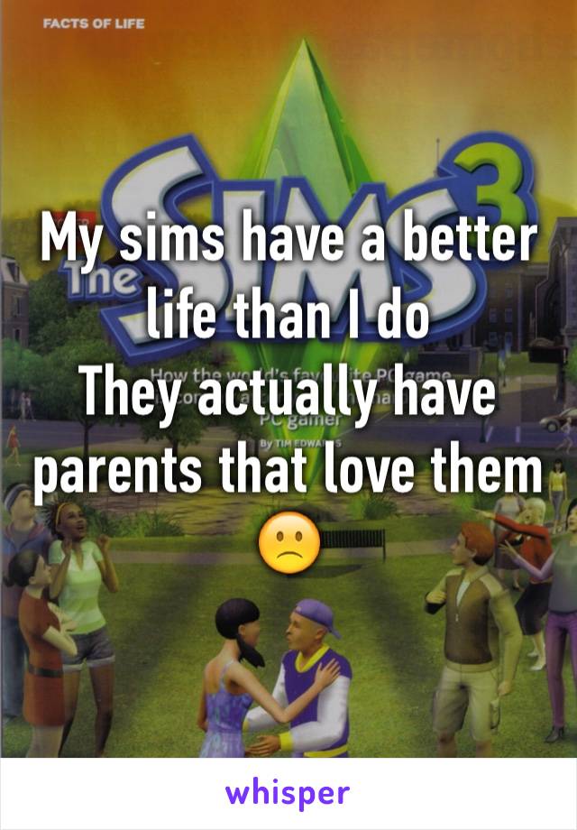 My sims have a better life than I do 
They actually have parents that love them 
🙁
