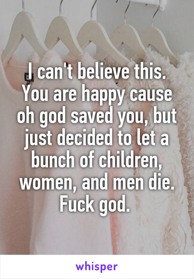 I can't believe this. You are happy cause oh god saved you, but just decided to let a bunch of children, women, and men die.
Fuck god. 