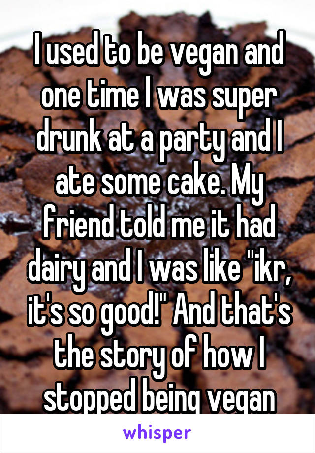 I used to be vegan and one time I was super drunk at a party and I ate some cake. My friend told me it had dairy and I was like "ikr, it's so good!" And that's the story of how I stopped being vegan