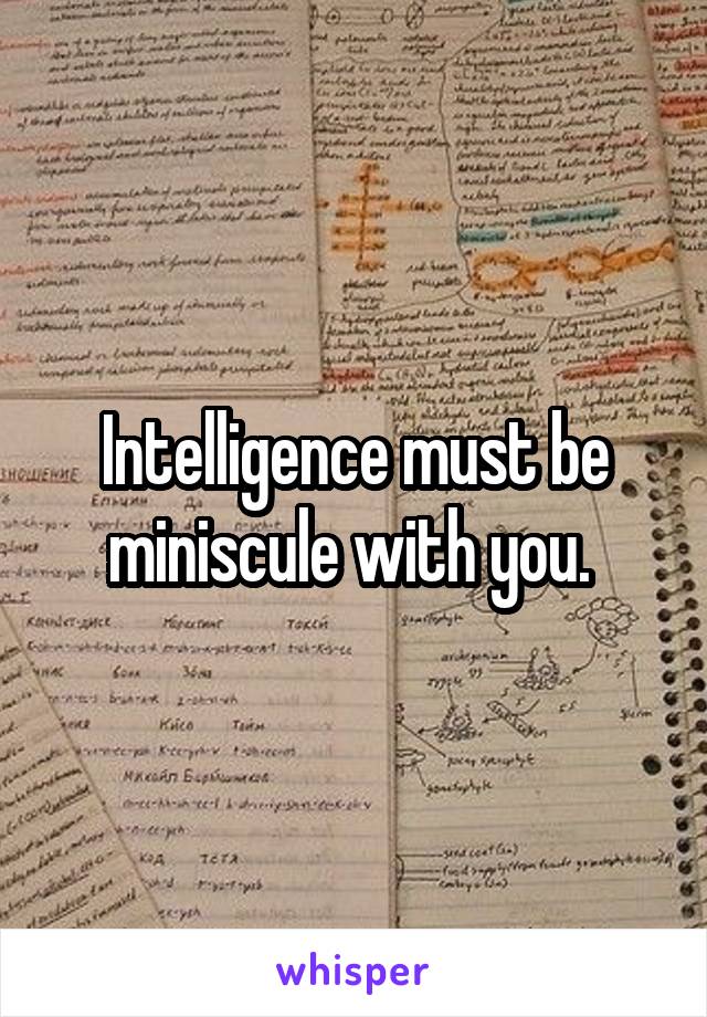 Intelligence must be miniscule with you. 
