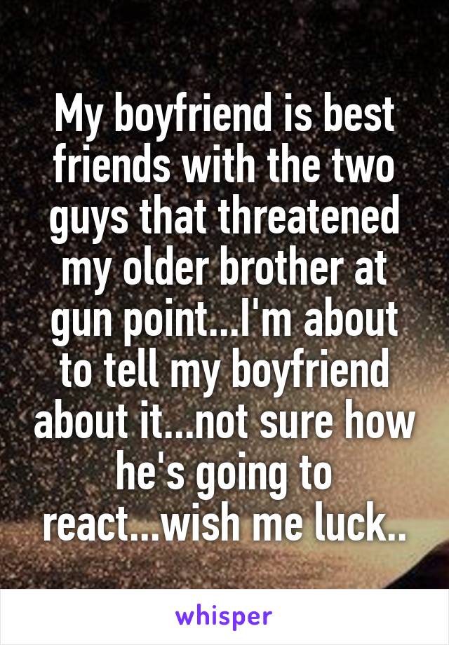 My boyfriend is best friends with the two guys that threatened my older brother at gun point...I'm about to tell my boyfriend about it...not sure how he's going to react...wish me luck..