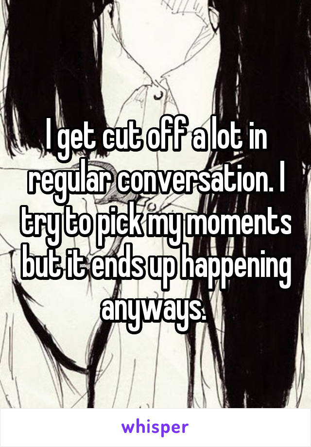 I get cut off a lot in regular conversation. I try to pick my moments but it ends up happening anyways. 