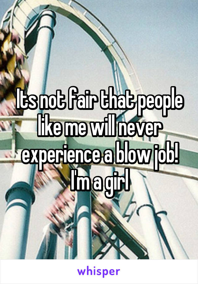 Its not fair that people like me will never experience a blow job! I'm a girl