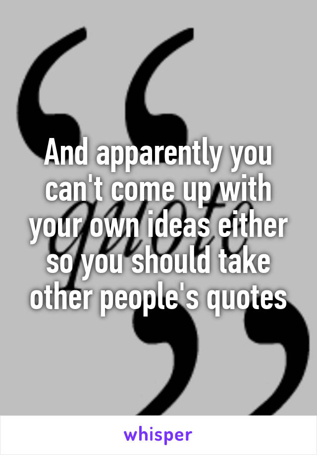 And apparently you can't come up with your own ideas either so you should take other people's quotes