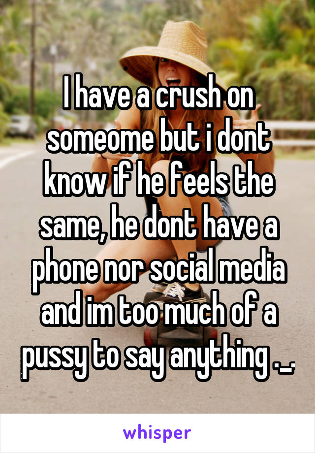 I have a crush on someome but i dont know if he feels the same, he dont have a phone nor social media and im too much of a pussy to say anything ._.