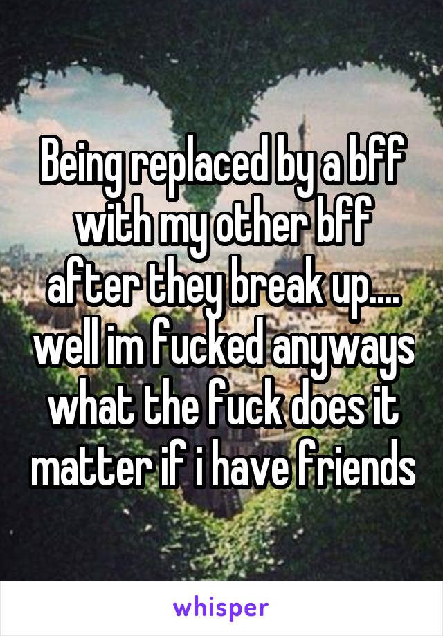 Being replaced by a bff with my other bff after they break up.... well im fucked anyways what the fuck does it matter if i have friends