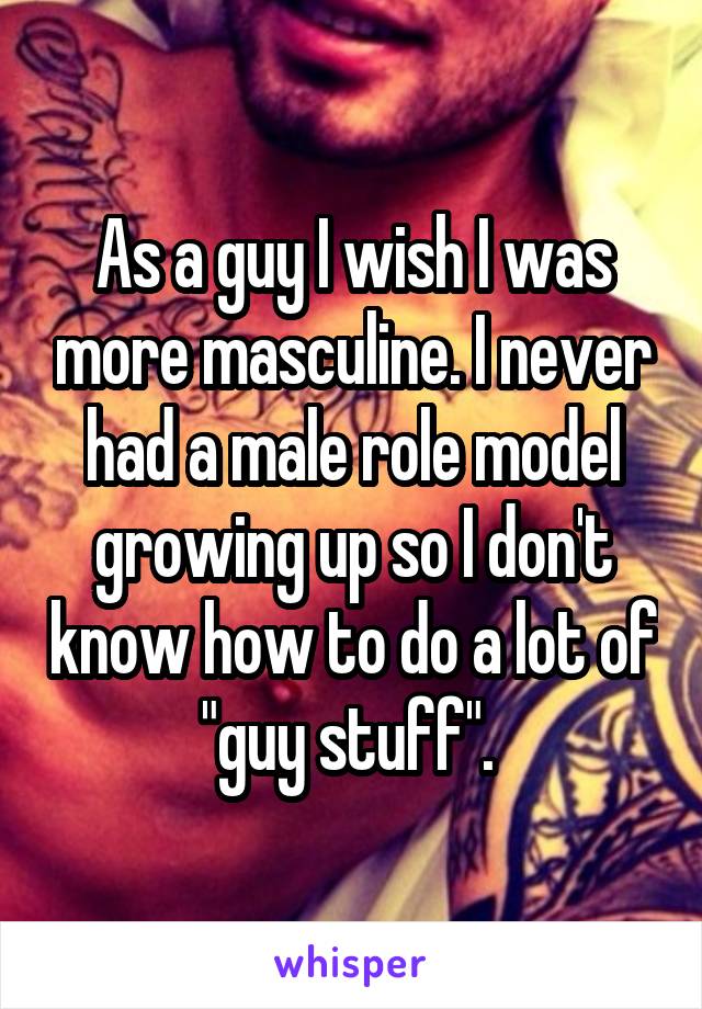 As a guy I wish I was more masculine. I never had a male role model growing up so I don't know how to do a lot of "guy stuff". 
