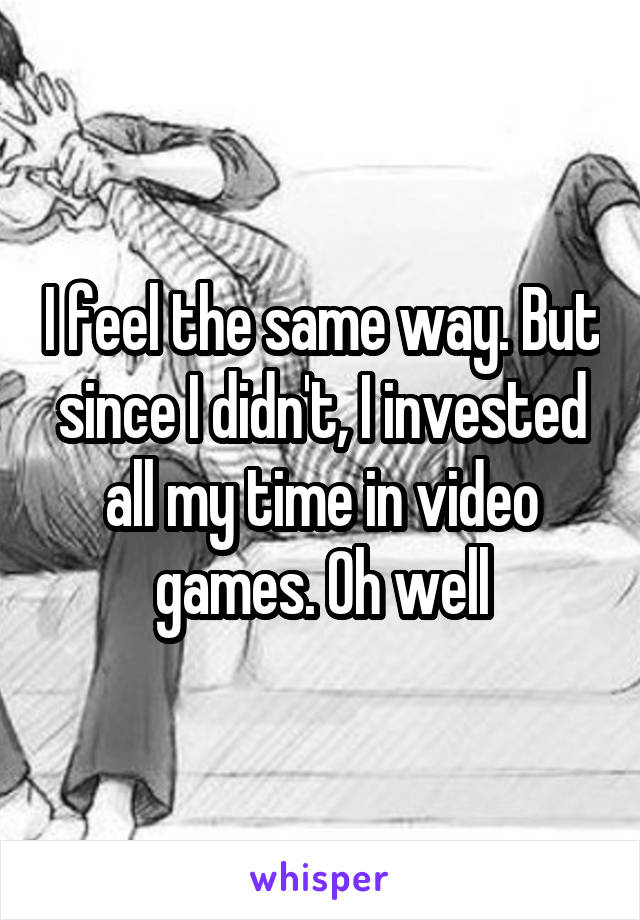 I feel the same way. But since I didn't, I invested all my time in video games. Oh well
