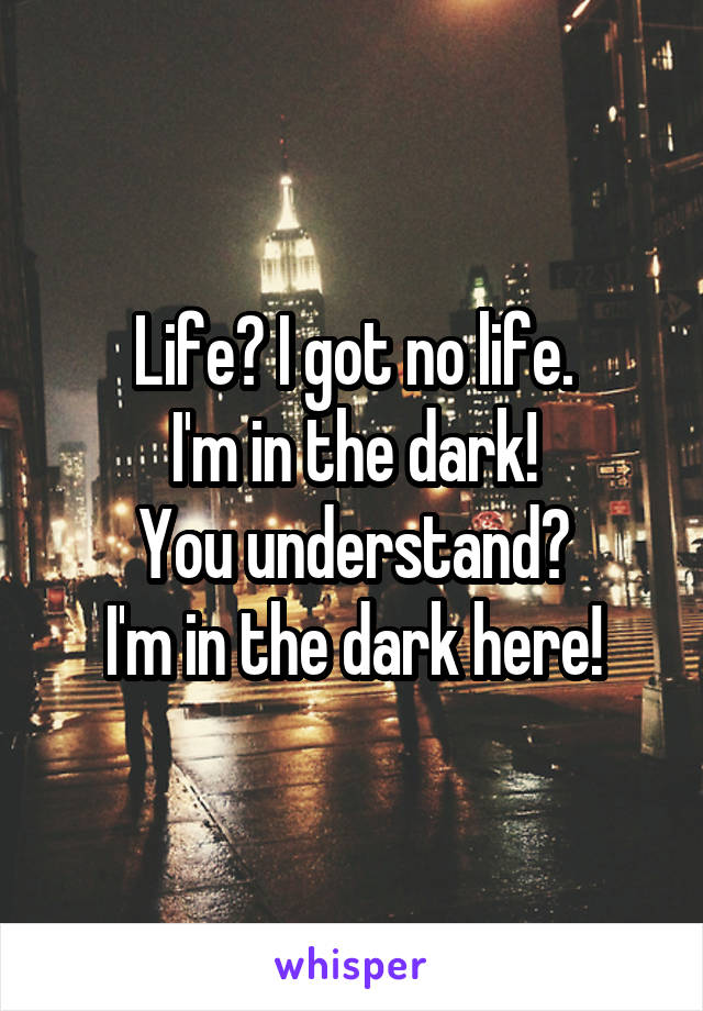 Life? I got no life.
I'm in the dark!
You understand?
I'm in the dark here!