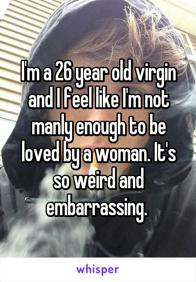 I'm a 26 year old virgin and I feel like I'm not manly enough to be loved by a woman. It's so weird and embarrassing. 