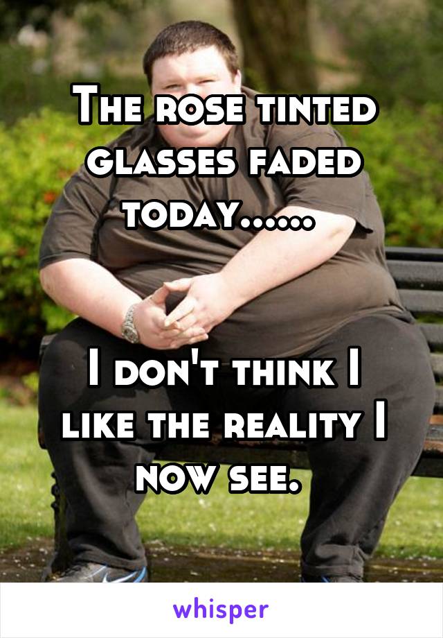 The rose tinted glasses faded today...... 


I don't think I like the reality I now see. 
