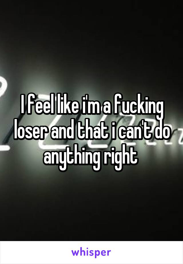 I feel like i'm a fucking loser and that i can't do anything right 