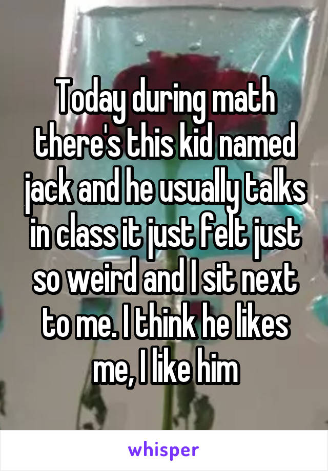Today during math there's this kid named jack and he usually talks in class it just felt just so weird and I sit next to me. I think he likes me, I like him