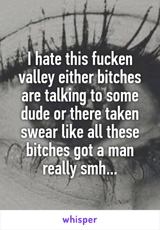 I hate this fucken valley either bitches are talking to some dude or there taken swear like all these bitches got a man really smh...
