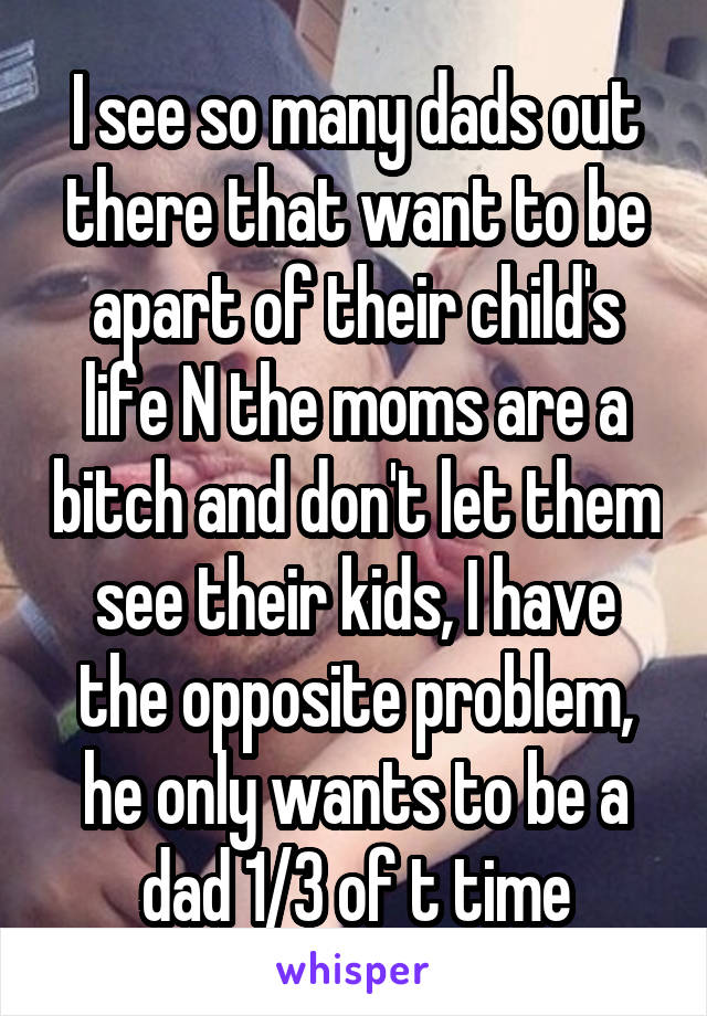 I see so many dads out there that want to be apart of their child's life N the moms are a bitch and don't let them see their kids, I have the opposite problem, he only wants to be a dad 1/3 of t time