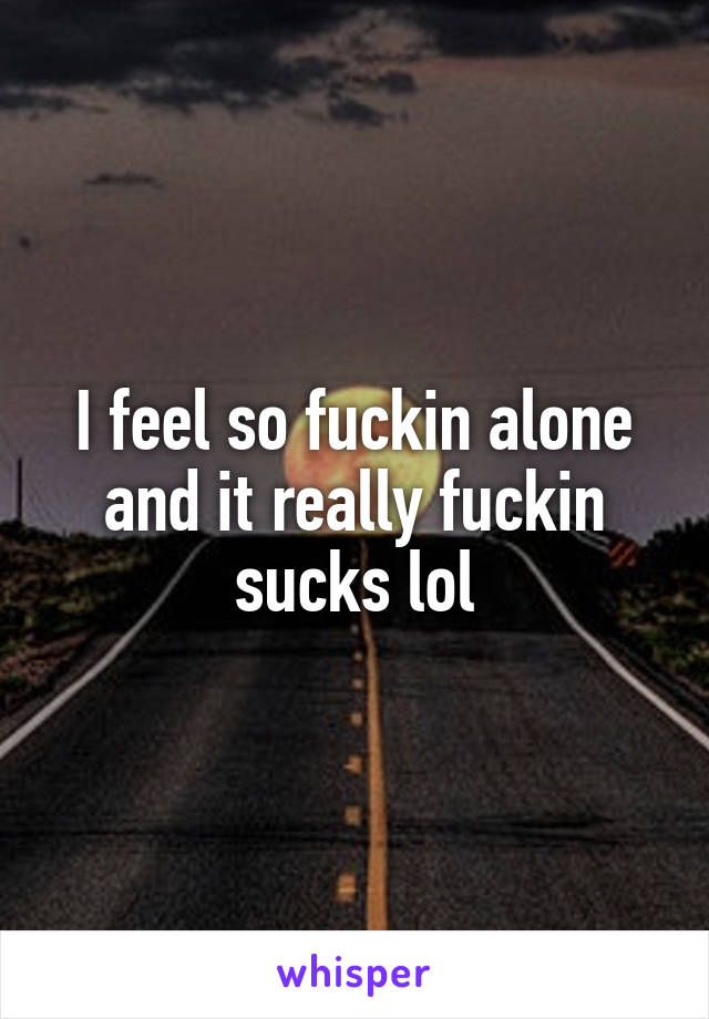 I feel so fuckin alone and it really fuckin sucks lol