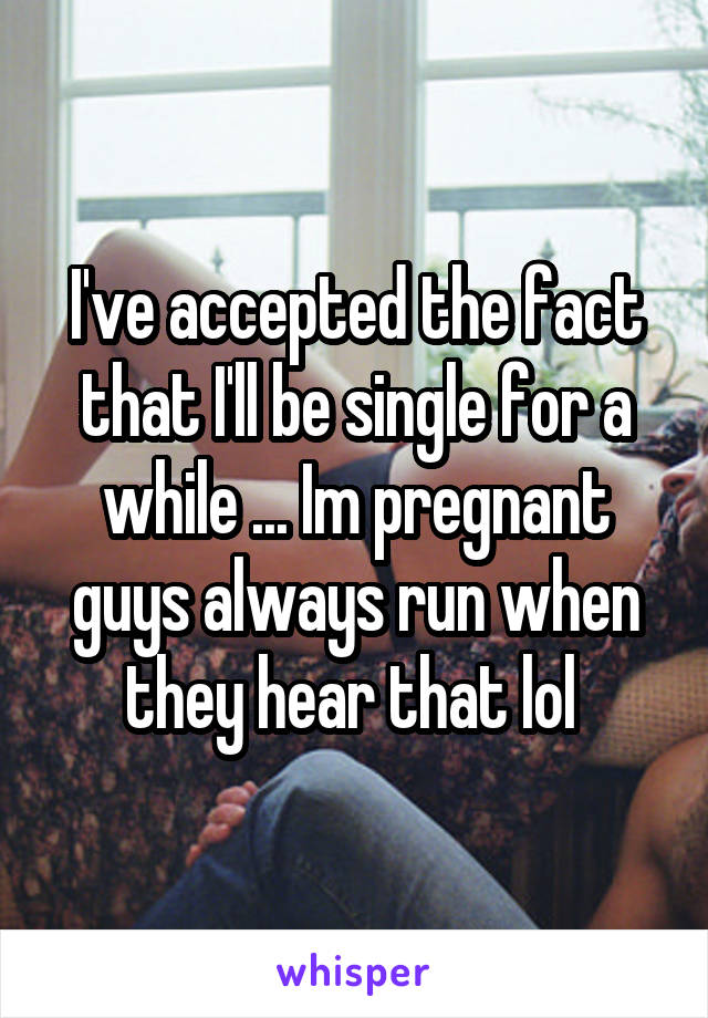 I've accepted the fact that I'll be single for a while ... Im pregnant guys always run when they hear that lol 