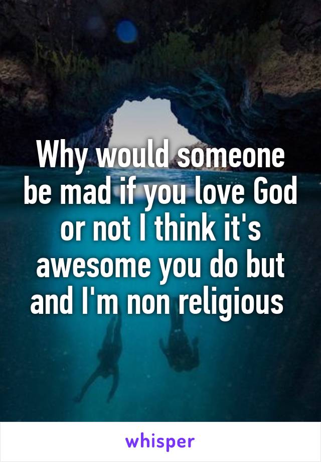 Why would someone be mad if you love God or not I think it's awesome you do but and I'm non religious 