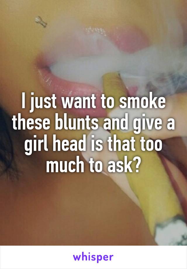 I just want to smoke these blunts and give a girl head is that too much to ask?