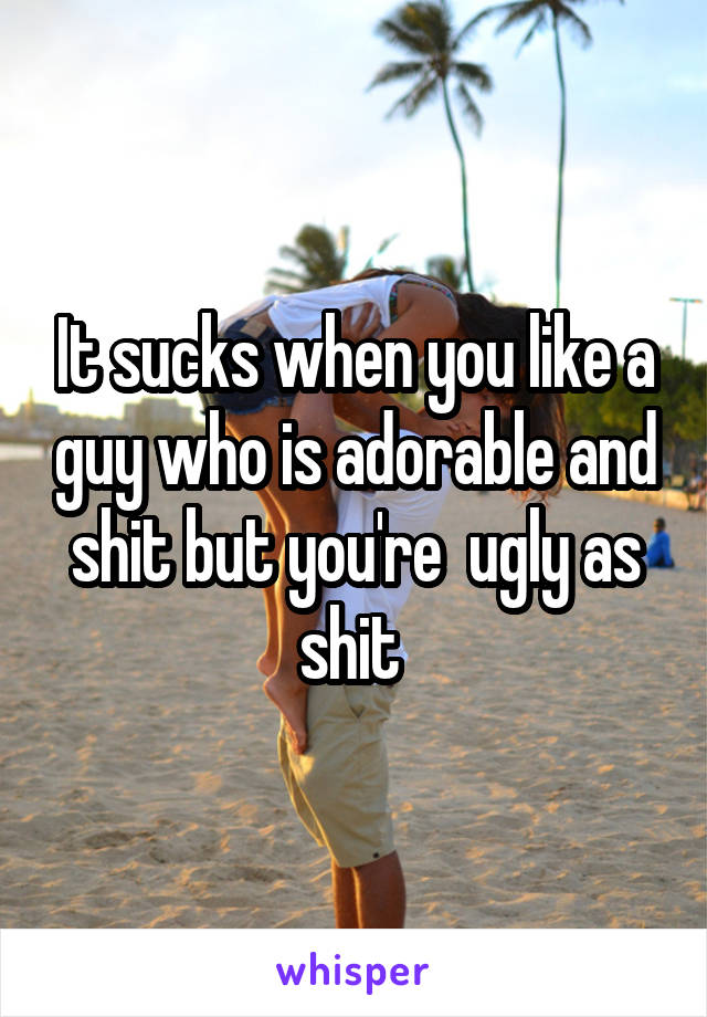 It sucks when you like a guy who is adorable and shit but you're  ugly as shit 