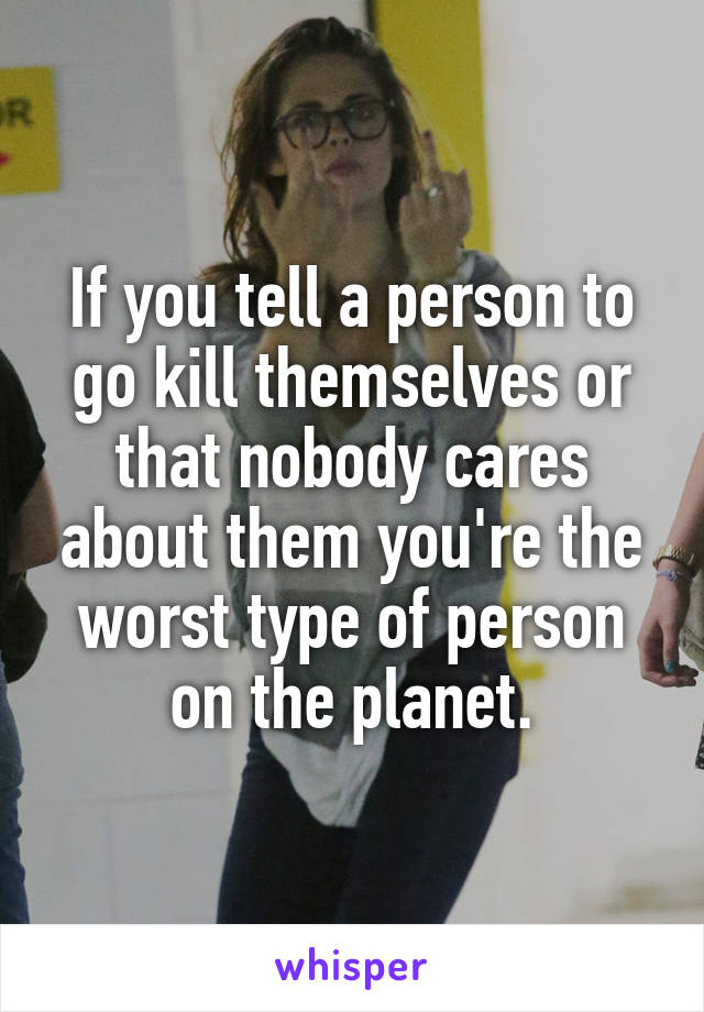 If you tell a person to go kill themselves or that nobody cares about them you're the worst type of person on the planet.