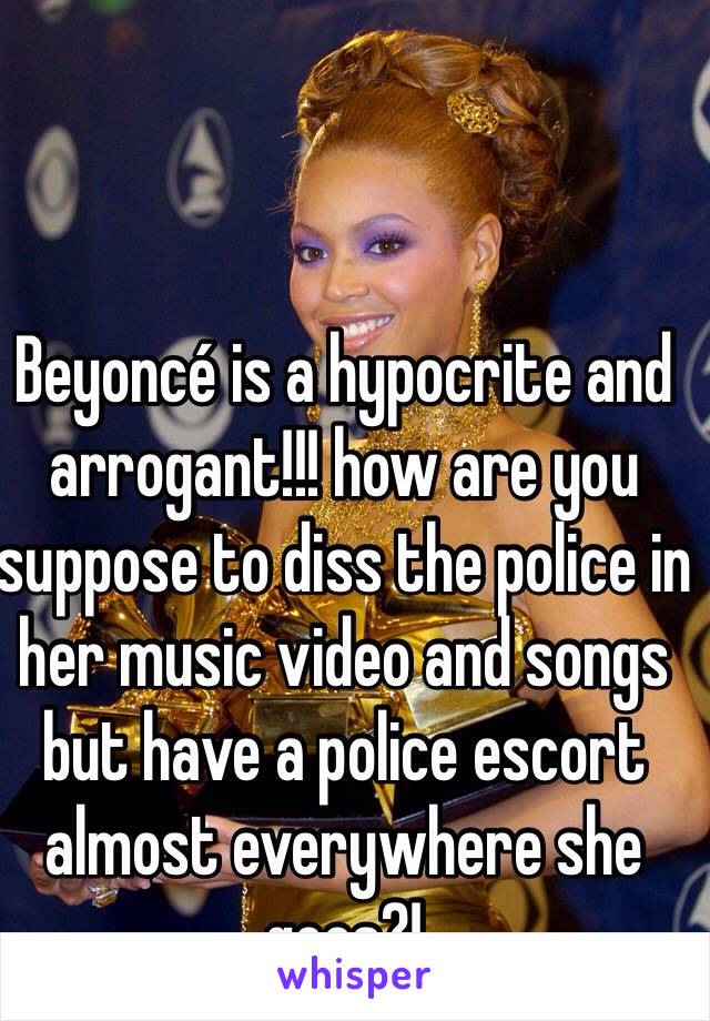 Beyoncé is a hypocrite and arrogant!!! how are you suppose to diss the police in her music video and songs but have a police escort almost everywhere she goes?! 