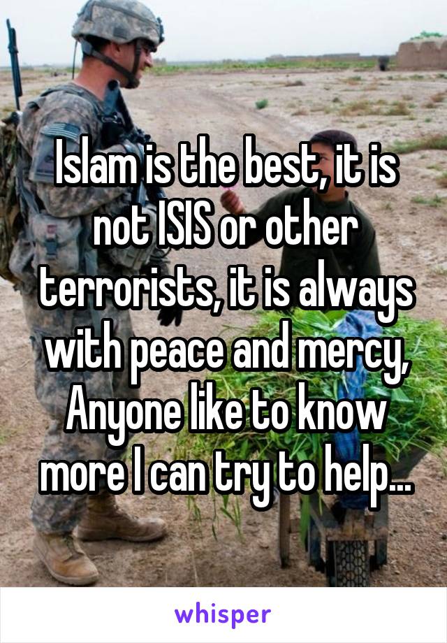Islam is the best, it is not ISIS or other terrorists, it is always with peace and mercy, Anyone like to know more I can try to help...