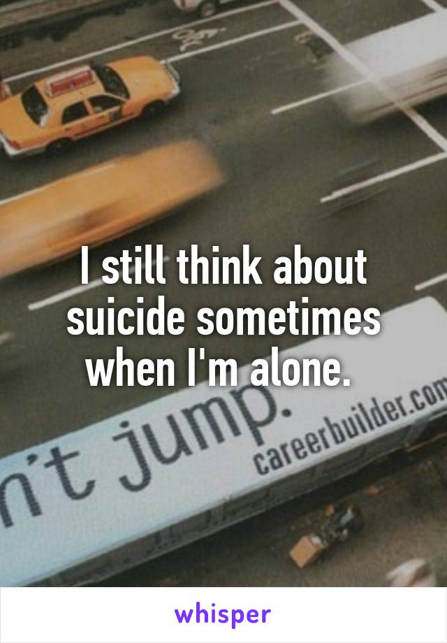 I still think about suicide sometimes when I'm alone. 