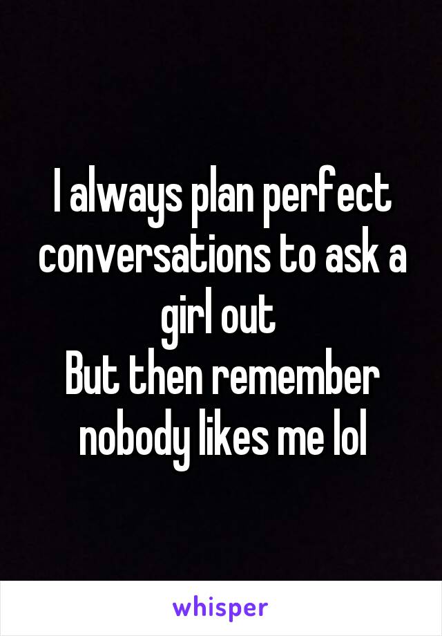 I always plan perfect conversations to ask a girl out 
But then remember nobody likes me lol