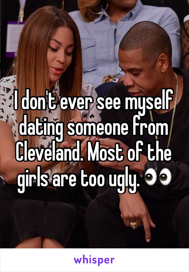 I don't ever see myself dating someone from Cleveland. Most of the girls are too ugly. 👀