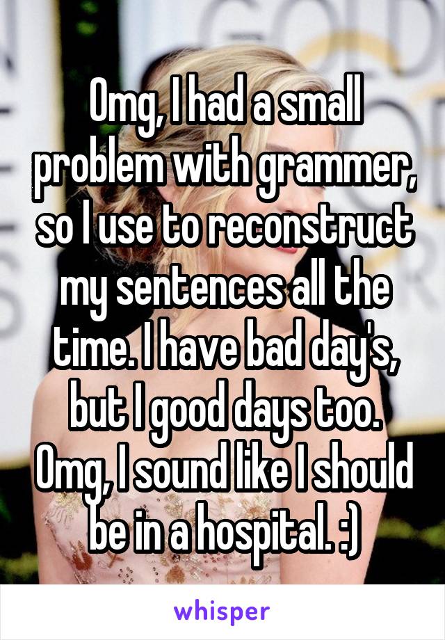 Omg, I had a small problem with grammer, so I use to reconstruct my sentences all the time. I have bad day's, but I good days too. Omg, I sound like I should be in a hospital. :)