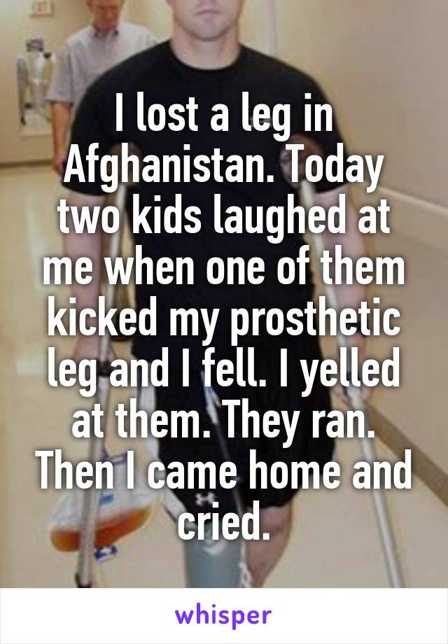 I lost a leg in Afghanistan. Today two kids laughed at me when one of them kicked my prosthetic leg and I fell. I yelled at them. They ran. Then I came home and cried.