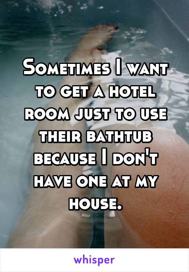 Sometimes I want to get a hotel room just to use their bathtub because I don't have one at my house.