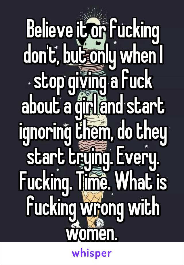 Believe it or fucking don't, but only when I stop giving a fuck about a girl and start ignoring them, do they start trying. Every. Fucking. Time. What is fucking wrong with women. 